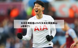 女足比赛直播cctv5(女足比赛直播app是哪个)