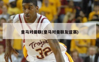 皇马对曼联(皇马对曼联友谊赛)