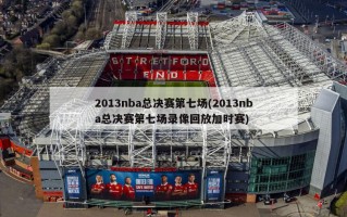 2013nba总决赛第七场(2013nba总决赛第七场录像回放加时赛)