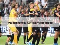 中超直播视频(山东对河南中超直播视频)