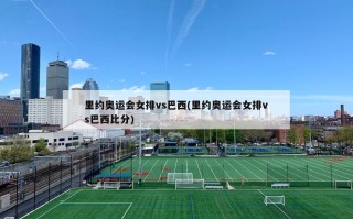 里约奥运会女排vs巴西(里约奥运会女排vs巴西比分)
