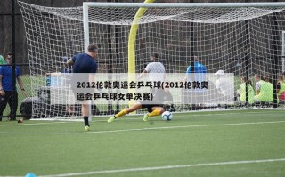 2012伦敦奥运会乒乓球(2012伦敦奥运会乒乓球女单决赛)