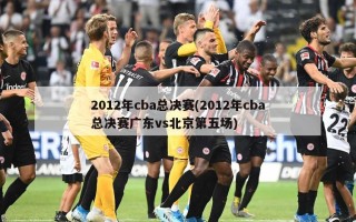 2012年cba总决赛(2012年cba总决赛广东vs北京第五场)