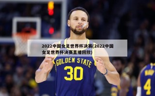 2022中国女足世界杯决赛(2022中国女足世界杯决赛直播回放)
