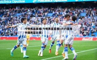 今晚男篮直播(今晚男篮直播cctv5直播中国男篮比赛)