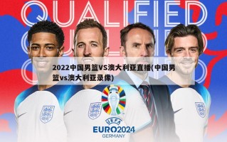 2022中国男篮VS澳大利亚直播(中国男篮vs澳大利亚录像)