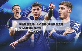 今晚男篮直播cctv5直播(今晚男篮直播cctv5直播在线观看)