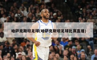 哈萨克斯坦足球(哈萨克斯坦足球比赛直播)