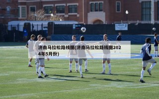 济南马拉松路线图(济南马拉松路线图2024年5月份)