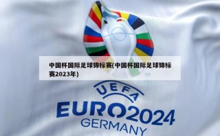 中国杯国际足球锦标赛(中国杯国际足球锦标赛2023年)