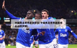 中国男足世界最新排名(中国男足世界最新排名战胜伊朗)