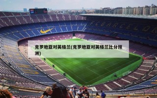 克罗地亚对英格兰(克罗地亚对英格兰比分预测)