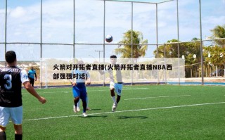 火箭对开拓者直播(火箭开拓者直播NBA西部强强对话)