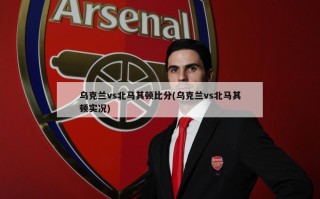 乌克兰vs北马其顿比分(乌克兰vs北马其顿实况)