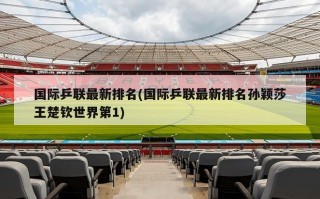 国际乒联最新排名(国际乒联最新排名孙颖莎王楚钦世界第1)