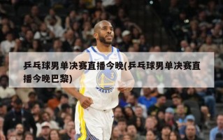 乒乓球男单决赛直播今晚(乒乓球男单决赛直播今晚巴黎)