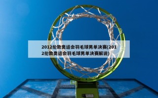 2012伦敦奥运会羽毛球男单决赛(2012伦敦奥运会羽毛球男单决赛解说)