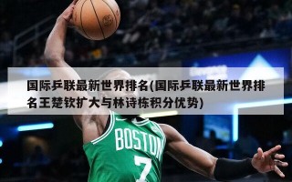 国际乒联最新世界排名(国际乒联最新世界排名王楚钦扩大与林诗栋积分优势)