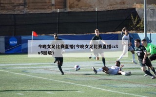 今晚女足比赛直播(今晚女足比赛直播cctv5回放)