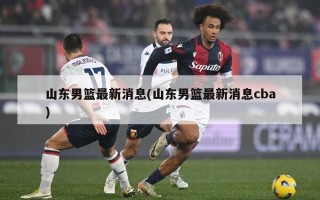 山东男篮最新消息(山东男篮最新消息cba)