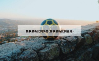 曼联最新比赛消息(曼联最新比赛直播)
