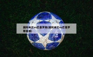 国际米兰vs巴塞罗那(国际米兰vs巴塞罗那直播)