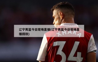 辽宁男篮今日现场直播(辽宁男篮今日现场直播回放)
