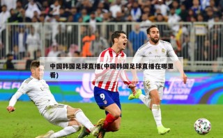 中国韩国足球直播(中国韩国足球直播在哪里看)