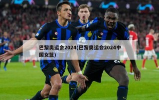 巴黎奥运会2024(巴黎奥运会2024中国女篮)