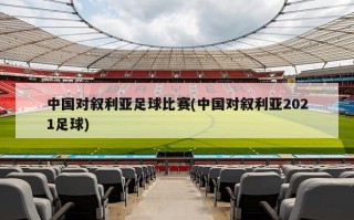 中国对叙利亚足球比赛(中国对叙利亚2021足球)