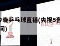 央视5套今晚乒乓球直播(央视5套今晚乒乓球直播时间)