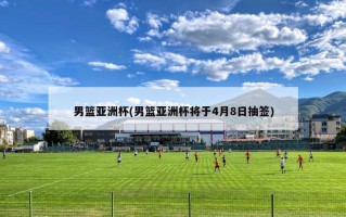 男篮亚洲杯(男篮亚洲杯将于4月8日抽签)