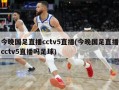 今晚国足直播cctv5直播(今晚国足直播cctv5直播吗足球)