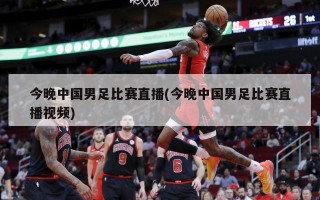 今晚中国男足比赛直播(今晚中国男足比赛直播***)