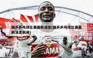 国乒乒乓球比赛最新消息(国乒乒乓球比赛最新消息新闻)