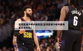 篮球直播今晚中国男篮(篮球直播今晚中国男篮几点开始)