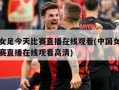中国女足今天比赛直播在线观看(中国女足今天比赛直播在线观看高清)
