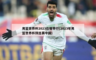 男篮世界杯2023在哪举行(2023年男篮世界杯预选赛中国)