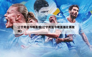 辽宁男篮今晚直播(辽宁男篮今晚直播比赛***)