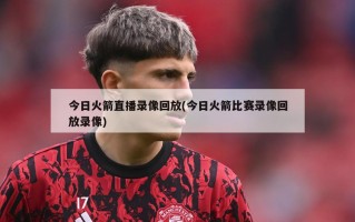 今日火箭直播录像回放(今日火箭比赛录像回放录像)