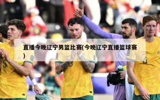 直播今晚辽宁男篮比赛(今晚辽宁直播篮球赛)
