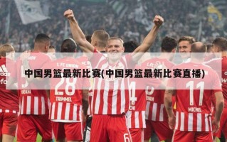 中国男篮最新比赛(中国男篮最新比赛直播)