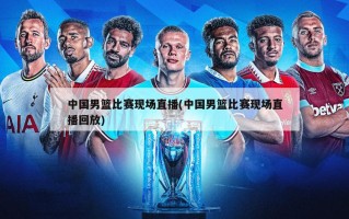 中国男篮比赛现场直播(中国男篮比赛现场直播回放)