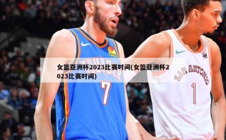 女篮亚洲杯2023比赛时间(女篮亚洲杯2023比赛时间)