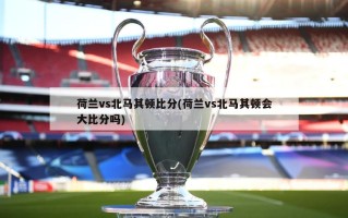 荷兰vs北马其顿比分(荷兰vs北马其顿会大比分吗)