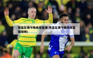 男篮比赛今晚央视直播(男篮比赛今晚央视直播视频)
