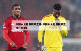 中国女足比赛视频直播(中国女足比赛视频直播在哪看)