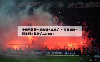 中国男篮新一期集训名单出炉(中国男篮新一期集训名单出炉123456)