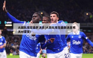 火箭队现在最新消息(火箭队现在最新消息明天对雷霆)