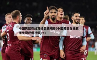 中国男篮在线直播免费观看(中国男篮在线直播免费观看视频jrs)